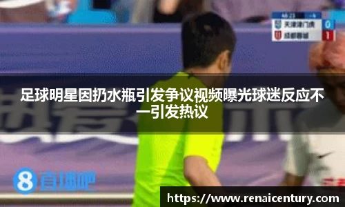 足球明星因扔水瓶引发争议视频曝光球迷反应不一引发热议