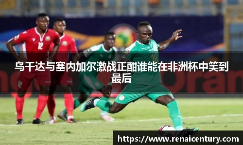 乌干达与塞内加尔激战正酣谁能在非洲杯中笑到最后