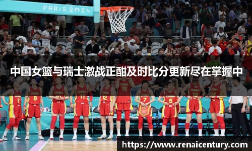 中国女篮与瑞士激战正酣及时比分更新尽在掌握中